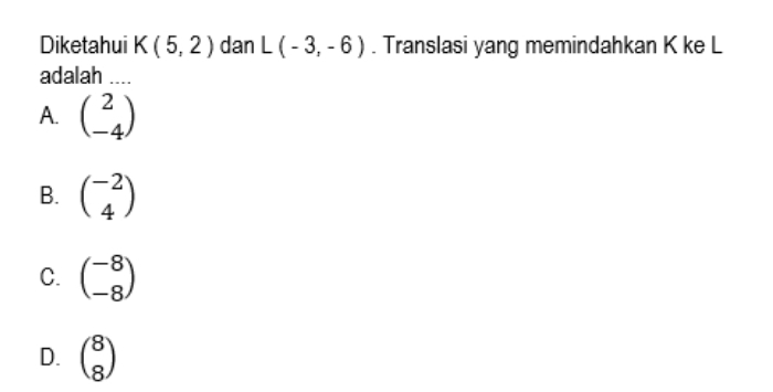 Diketahui K(5,2) dan L(-3,-6). Translasi yang memindahkan K ke L
adalah ....
A. beginpmatrix 2 -4endpmatrix
B. beginpmatrix -2 4endpmatrix
C. beginpmatrix -8 -8endpmatrix
D. beginpmatrix 8 8endpmatrix