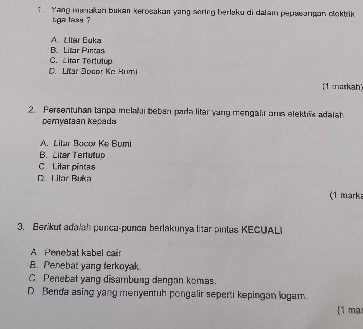 Yang manakah bukan kerosakan yang sering berlaku di dalam pepasangan elektrik
tiga fasa ?
A. Litar Buka
B. Litar Pintas
C. Litar Tertutup
D. Litar Bocor Ke Bumi
(1 markah)
2. Persentuhan tanpa melalui beban pada litar yang mengalir arus elektrik adalah
pernyataan kepada
A. Litar Bocor Ke Bumi
B. Litar Tertutup
C. Litar pintas
D. Litar Buka
(1 marka
3. Berikut adalah punca-punca berlakunya litar pintas KECUALI
A. Penebat kabel cair
B. Penebat yang terkoyak.
C. Penebat yang disambung dengan kemas.
D. Benda asing yang menyentuh pengalir seperti kepingan logam.
(1 mar