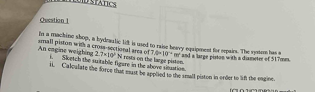 HTLUID STATICS 
Question 1 
In a machine shop, a hydraulic lift is used to raise heavy equipment for repairs. The system has a 
small piston with a cross-sectional area of 7.0* 10^(-2)m^2 and a large piston with a diameter of 517mm. 
An engine weighing 2.7* 10^3N rests on the large piston. 
i. Sketch the suitable figure in the above situation. 
ii. Calculate the force that must be applied to the small piston in order to lift the engine. 
LCLO 2/C2/D B 2