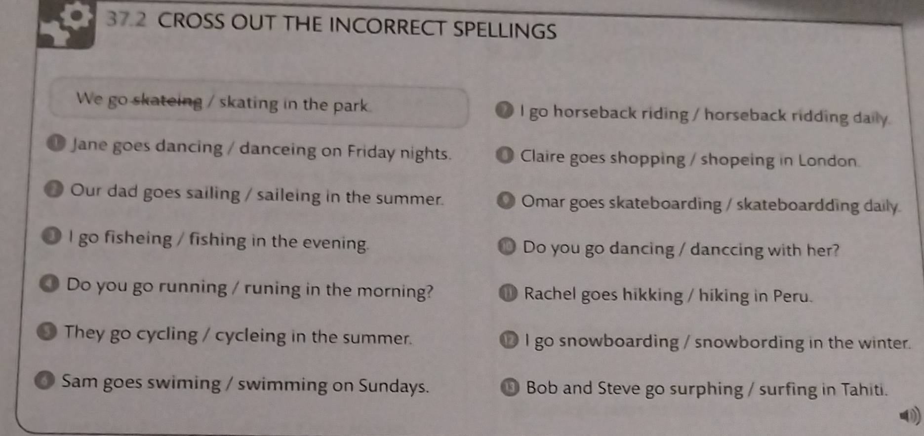 37.2 CROSS OUT THE INCORRECT SPELLINGS 
We go skateing / skating in the park. I go horseback riding / horseback ridding daily. 
D Jane goes dancing / danceing on Friday nights. Claire goes shopping / shopeing in London. 
D Our dad goes sailing / saileing in the summer. 9 Omar goes skateboarding / skateboardding daily 
● I go fisheing / fishing in the evening. Do you go dancing / danccing with her? 
a 
Do you go running / runing in the morning? ① Rachel goes hikking / hiking in Peru. 
● They go cycling / cycleing in the summer. ⑩ I go snowboarding / snowbording in the winter. 
6 Sam goes swiming / swimming on Sundays. ⑩ Bob and Steve go surphing / surfing in Tahiti. 
⑩)