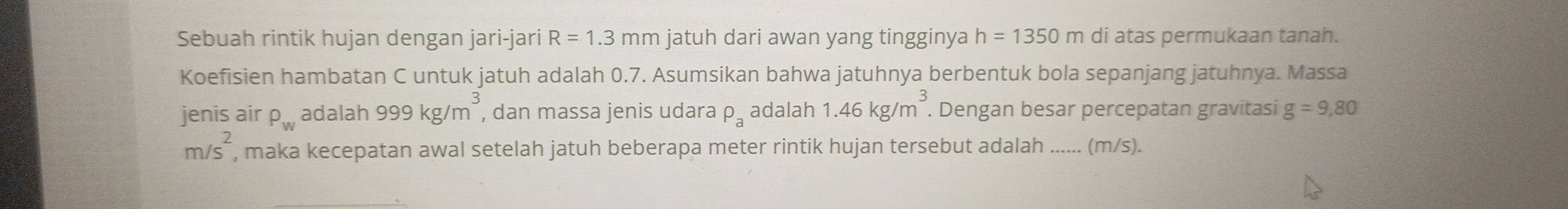 Sebuah rintik hujan dengan jari-jari R=1.3mm jatuh dari awan yang tingginya h=1350m di atas permukaan tanah. 
Koefisien hambatan C untuk jatuh adalah 0.7. Asumsikan bahwa jatuhnya berbentuk bola sepanjang jatuhnya. Massa 
jenis air P_w adalah 999kg/m^3 , dan massa jenis udara rho _a adalah 1.46kg/m^3. Dengan besar percepatan gravitasi g=9,80
m/s^2 , maka kecepatan awal setelah jatuh beberapa meter rintik hujan tersebut adalah ...... (m/s).