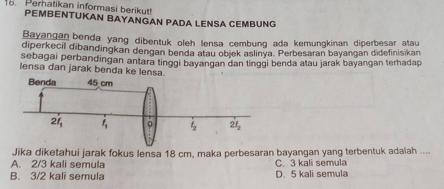 Perhatikan informasi berikut!
PEMBENTUKAN BAYANGAN PADA LENSA CEMBUNG
Bayangan benda yang dibentuk oleh lensa cembung ada kemungkinan diperbesar atau
diperkecil dibandingkan dengan benda atau objek aslinya. Perbesaran bayangan didefinisikan
sebagai perbandingan antara tinggi bayangan dan tinggi benda atau jarak bayangan terhadap
lensa dan jarak benda ke lensa.
Jika diketahui jarak fokus lensa 18 cm, maka perbesaran bayangan yang terbentuk adalah ....
A. 2/3 kali semula C. 3 kali semula
B. 3/2 kali semula D. 5 kali semula