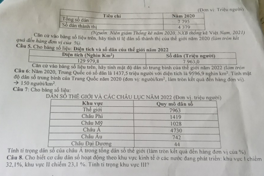 Triệu người)
(Nguồn: Niên giám Thống kê năm 2020, NXB thống kê Việt Nam, 2021)
Căn cứ vào bằng số liệu trên, hãy tính tỉ lệ dân số thành thị của thế giới năm 2020 (làm tròn kết
quả đến hàng đơn vị của %).
Câu 5. Cho bảng số liệu: 
liệu trên, hãy tính mật độ dân số trung bình của thế giới năm 2022 (làm tròn
Câu 6: Năm 2020, Trung Quốc có số dân là 1437,5 triệu người với diện tích là 9596,9 nghìn km^2 Tính mật
độ dân số trung bình của Trung Quốc năm 2020 (đơn vị: ngườia /km^2 , làm tròn kết quả đến hàng đơn vị).
→ 150 ngườ i/km^2.
Câu 7: Cho bảng số liệu:
DẢN SÓ THÊ GIỚI VÀ CÁC CHÂU LỤC NÃM 2022 
Tính tỉ trọng dân số của châu Á trong tổng dân số thế giới (làm tròn kết quả đến hàng đơn vị của %)
Câu 8. Cho biết cơ cấu dân số hoạt động theo khu vực kinh tế ở các nước đang phát triển: khu vực I chiếm
32,1%, khu vực II chiếm 23,1 %. Tính tỉ trọng khu vực III?