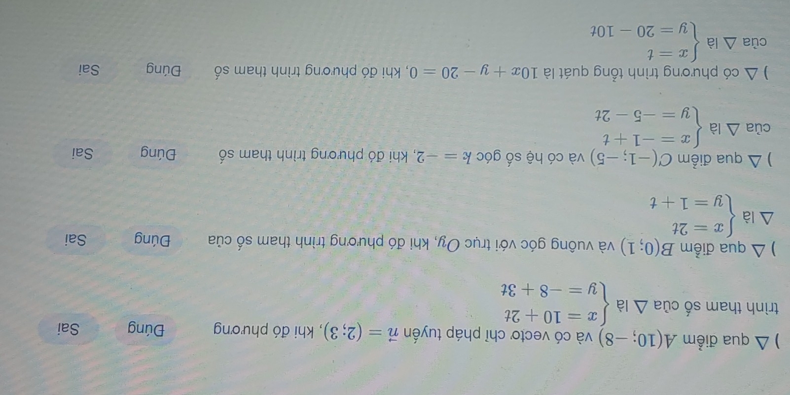 ) Δ qua điểm A(10;-8) và có vectơ chỉ pháp tuyến vector n=(2;3) , khi đó phương Đúng Sai 
trình tham số của 1 là beginarrayl x=10+2t y=-8+3tendarray.. 
) △ qua điểm B(0;1) và vuông góc với trục Oy, khi đó phương trình tham số của Đúng Sai
△ à beginarrayl x=2t y=1+tendarray.
) △ qua điểm C(-1;-5) và có hệ số góc k=-2 , khi đó phương trình tham số Đúng Sai 
của Delta labeginarrayl x=-1+t y=-5-2tendarray.
△ co phương trình tổng quát là 10x+y-20=0 , khi đó phương trình tham số Đúng Sai 
của Delta labeginarrayl x=t y=20-10tendarray.