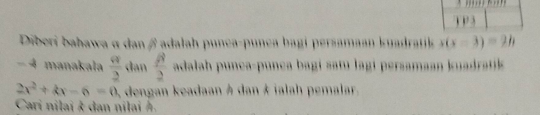 ) 1 3 
Diberi bahawa α dan βadalah punça-punca bagi persamaan kuadratik  (x-3)=21
− 4 manakala  Q/2  dan  beta /2  adalah punca-punca bagi satu lagí persamaan kuadratk
2x^2+kx-6=0, dengan keadaan Á dan k ialah pemalar. 
Cari nilai k dan nilai Á