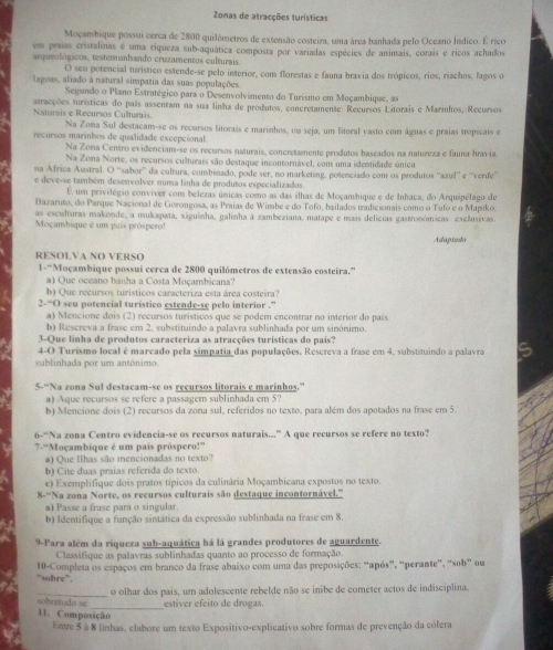 Zonas de atracções turísticas
Moçambique possui cerca de 2800 quilómetros de extensão costeira, uma área banhada pelo Oceano Índico. É rico
em praías cristalinas é uma riqueza sub-aquática composta por variadas espécies de animais, corais e ricos achados
arqueológicos, testemunhando cruzamentos culturais.
O seu potencial turístico estende-se pelo interior, com florestas e fauna bravia dos trópicos, rios, riachos, lagos o
lagoas, aliado à natural simpatia das suas populações.
Segando o Plano Estratégico para o Desenvolvimento do Turismo em Moçambique, as
Naturais e Recursos Culturais atracções turísticas do país assentam na sua linha de produtos, concretamente: Recursos Litorais e Marinhos, Recursos
Na Zona Sul destacam-se os recursos litorais e marinhos, ou seja, um litoral vasto com águas e praias tropicais e
recursos marinhos de qualidade excepcional
Na Zona Centro evidenciam-se os recursos naturais, concretamente produtos baseados na natureza e fauna brav ia
Na Zona Norte, os recursos culturais são destaque incontornável, com uma identidade único
na Africa Austral. O ''sabor'' da cultura, conbinado, pode ser, no marketing, potenciado com os produtos ''azul'' e ''verde''
e deve-se também desenvolver numa linha de produtos especializados.
E um privilégio conviver com belezas únicas como as das ilhas de Moçambique e de Inhaca, do Arquipélago de
Bazaruto, do Parque Nacional de Gorongosa, as Praias de Wimbe e do Tofo, bailados tradicionais como o Tufo e o Mapıko.
as esculturas makonde, a mukapata, xiguinha, galinha à zambeziana, matape e mais delicias gastronómicas exclusivas.
Moçambique é um puís próspero!
Adaptslo
RESOLVA NO VERSO
1-“Moçambique possuí cerca de 2800 quilómetros de extensão costeira.”
a) Que oceano banha a Costa Moçambicana?
b) Que recursos turísticos caracteriza esta área costeira?
2-“O seu potencial turistico estende-se pelo interior .”
a) Mencione dois (2) recursos turísticos que se podem encontrar no interior do país
b) Rescreva a frase em 2, substituindo a palavra sublinhada por um sinónimo.
3-Que linha de produtos caracteriza as atracções turísticas do país?
4-O Turísmo local é marcado pela simpatia das populações. Rescreva a frase em 4, substituindo a palavra
sublinhada por um antónimo
5-“Na zona Sul destacam-se os recursos litorais e marinhos.”
a) Aque recursos se refere a passagem sublinhada em 5?
b) Mencione dois (2) recursos da zona sul, referidos no texto, para além dos apotados na frase em 5.
6-“Na zona Centro evidencia-se os recursos naturais..” A que recursos se refere no texto?
7-“Moçambique é um país próspero!”
a) Que Ilhas são mencionadas no texto?
b) Cite duas praias referida do texto.
e) Exemplifique dois pratos típicos da culinária Moçambicana expostos no texto.
8-“Na zona Norte, os recursos culturais são destaque incontornável.'''
a) Passe a frase para o singular.
b) Identifique a função sintática da expressão sublinhada na frase em 8.
9-Para além da riqueza sub-aquática há lá grandes produtores de aguardente.
Classifique as palavras sublinhadas quanto ao processo de formação.
“sobre”. 10-Completa os espaços em branco da frase abaixo com uma das preposições: “após”, “perante”, “sob” ou
_o olhar dos pais, um adolescente rebelde não se inibe de cometer actos de indisciplina.
_
sobretudn se estiver efeito de drogas.
11. Composição
Entre $ à 8 linhas, elabore um texto Expositivo-explicativo sobre formas de prevenção da cólera