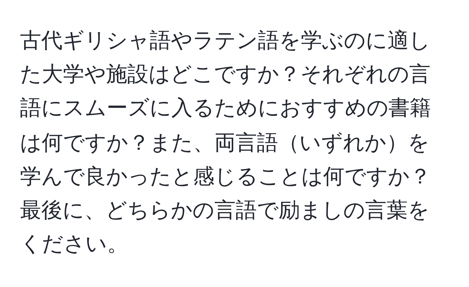 古代ギリシャ語やラテン語を学ぶのに適した大学や施設はどこですか？それぞれの言語にスムーズに入るためにおすすめの書籍は何ですか？また、両言語いずれかを学んで良かったと感じることは何ですか？最後に、どちらかの言語で励ましの言葉をください。