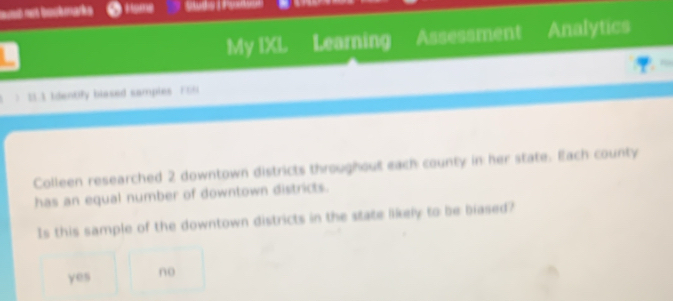 = e bokearks Home
My IXL Learning Assessment Analytics
> 21.1 Identify blased samples Fit
Colleen researched 2 downtown districts throughout each county in her state. Each county
has an equal number of downtown districts.
Is this sample of the downtown districts in the state likely to be biased?
yes no