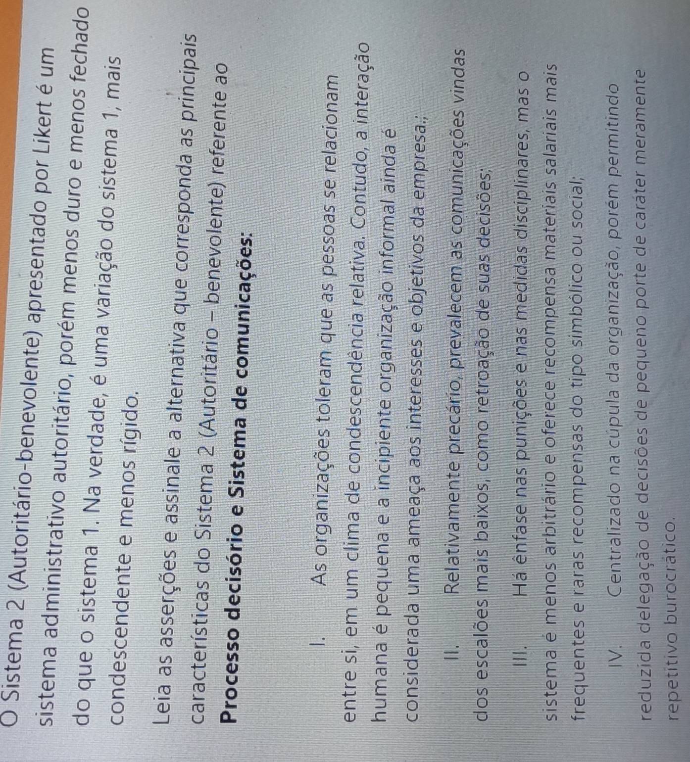Sistema 2 (Autoritário-benevolente) apresentado por Likert é um
sistema administrativo autoritário, porém menos duro e menos fechado
do que o sistema 1. Na verdade, é uma variação do sistema 1, mais
condescendente e menos rígido.
Leia as asserções e assinale a alternativa que corresponda as principais
características do Sistema 2 (Autoritário - benevolente) referente ao
Processo decisório e Sistema de comunicações:
I. As organizações toleram que as pessoas se relacionam
entre si, em um clima de condescendência relativa. Contudo, a interação
humana é pequena e a incipiente organização informal ainda é
considerada uma ameaça aos interesses e objetivos da empresa.;
II. 2 Relativamente precário, prevalecem as comunicações vindas
dos escalões mais baixos, como retroação de suas decisões;
III. Há ênfase nas punições e nas medidas disciplinares, mas o
sistema é menos arbitrário e oferece recompensa materiais salariais mais
frequentes e raras recompensas do tipo simbólico ou social;
IV. _ Centralizado na cúpula da organização, porém permitindo
reduzida delegação de decisões de pequeno porte de caráter meramente
repetitivo burocrático.