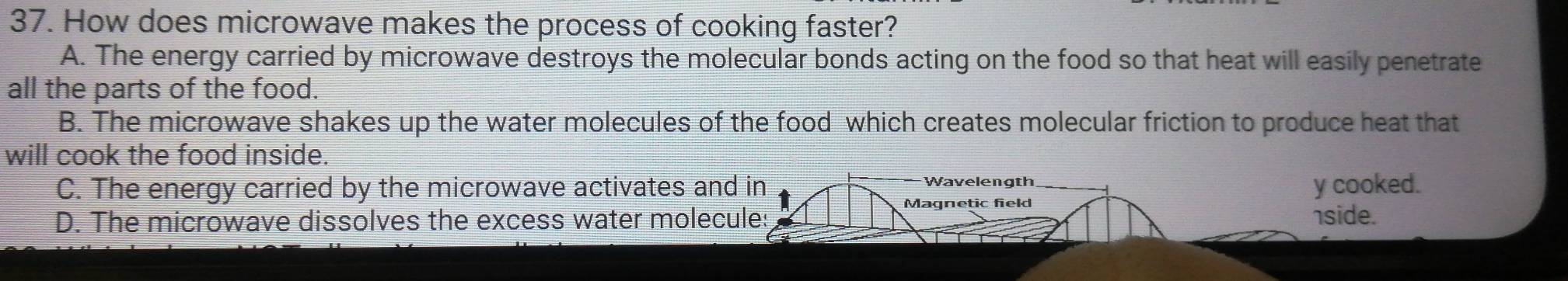 How does microwave makes the process of cooking faster?
A. The energy carried by microwave destroys the molecular bonds acting on the food so that heat will easily penetrate
all the parts of the food.
B. The microwave shakes up the water molecules of the food which creates molecular friction to produce heat that
will cook the food inside.
C. The energy carried by the microwave activates and in Wavelength y cooked.
Magnetic field
D. The microwave dissolves the excess water molecule 1side.