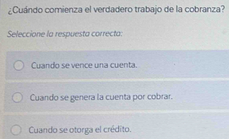 ¿Cuándo comienza el verdadero trabajo de la cobranza?
Seleccione la respuesta correcta:
Cuando se vence una cuenta.
Cuando se genera la cuenta por cobrar.
Cuando se otorga el crédito.