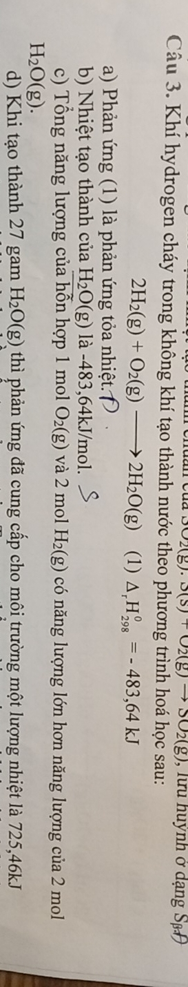 (8) 3(s)+O_2(g)to SO2(g) , lưu huỳnh ở dạng Sp 
Câu 3. Khí hydrogen cháy trong không khí tạo thành nước theo phương trình hoá học sau:
2H_2(g)+O_2(g)to 2H_2O(g) (1) △ _rH_(298)°=-483,64kJ
a) Phản ứng (1) là phản ứng tỏa nhiệt. 
b) Nhiệt tạo thành của H_2O(g) là -483,64kJ/mol. 
c) Tổng năng lượng của hỗn hợp 1 mol O_2(g) và 2 mol H_2(g) có năng lượng lớn hơn năng lượng của 2 mol
H_2O(g). 
d) Khi tạo thành 27 gam H_2O(g) thì phản ứng đã cung cấp cho môi trường một lượng nhiệt là 725, 46kJ