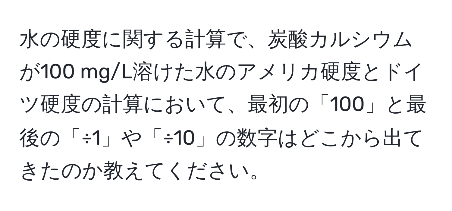 水の硬度に関する計算で、炭酸カルシウムが100 mg/L溶けた水のアメリカ硬度とドイツ硬度の計算において、最初の「100」と最後の「÷1」や「÷10」の数字はどこから出てきたのか教えてください。