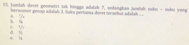 Jumlah deret geometri tak hingga adalah 7, sedangkan jumlah suku - suku yang
bernomor genap adalah 3. Suku pertama deret tersebut adalah ....
a. 7/₄
b. ¾
C、 ⁴/7
d、 ½
e、 ¼