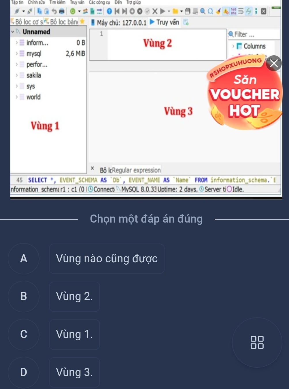 Tập tin Chỉnh sửa Tìm kiếm Truy vấn Các công cụ Đến Trợ giúp
X
* Bộ lọc cơ s ĩ Bộ lọc bản Máy chủ: 127.0.0.1 Truy vấn
Unnamed Filter ...
1
inform... 0 B Vùng 2
Columns
mysql 2, 6 MiB
perfor...
#SHOPXUHUONG
sakila Săn
sys
world VOUCHER
Vùng 3 HOT
Vùng 1
× Bô IcRegular expression
45 SELECT *, EVENT_SCHEMA AS `Db`, EVENT_NAME AS `Name` FROM information_schema.`E
nformation schemær1 : c1 (0 |⊙Connect MySOL 8. 0.33 Uptime: 2 days, ④Server ti○Idle.
Chọn một đáp án đúng
A Vùng nào cũng được
B Vùng 2.
C Vùng 1.
D Vùng 3.