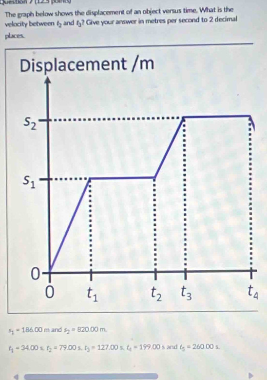 The graph below shows the displacement of an object versus time. What is the
velocity between t_2 and t_3 ? Give your answer in metres per second to 2 decimal
places.
Displacement /m
s_2
s_1
0
0 t_1 t_2 t_3 t_4
s_1=186.00m and s_2=820.00m.
t_1=34.00s.t_2=79.00s. t_3=127.00 L_circ  t_4=199.00s and t_5=260.00s.