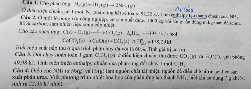 Cho phản ứng: N_2(g)+3H_2(g)to 2NH_3(g)
Ở điều kiện chuẩn, cứ 1 mol N_2 phản ứng hết sẽ tỏa ra 92,22 kJ. Tính enthalpy tạo thành chuẩn của NH_3. 
Câu 2. Ở một lò nung vôi công nghiệp, cứ sản xuất được 1000 kg vôi sống cần dùng m kg than đá (chứa
80% carbon) làm nhiên liệu cung cấp nhiệt. 
Cho các phản ứng: C(s)+O_2(g)xrightarrow f^oCO_2(g)△ _rH_(298)^o=-393,5kJ/mol
CaCO_3(s)to CaO(s)+CO_2(s)△ _rH_(298)^0=178,29kJ
Biết hiệu suất hấp thụ ở quá trình phân hủy đá vôi là 60%. Tính giá trị của m. 
Câu 3. Đốt cháy hoàn toàn 1 gam C_2H_2(g) ở điều kiện chuẩn, thu được CO_2(g) và H_2O(l) , giải phóng
49,98 kJ. Tính biến thiên enthalpy chuẩn của phản ứng đốt cháy 1 mol C_2H_2. 
Câu 4. Điều chế NH_3 tù N_2(g) và H_2(g) làm nguồn chất tải nhiệt, nguồn đề điều chế nitric acid và sản 
xuất phân urea. Viết phương trình nhiệt hóa học của phản ứng tạo thành NH₃, biết khi sử dụng 7 g khí N_2
sinh ra 22, 95 kJ nhiệt.