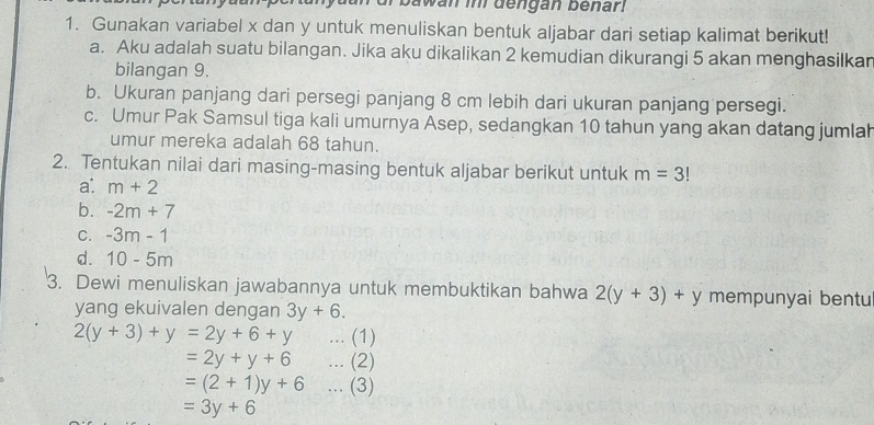 bawan imi dengan benar 
1. Gunakan variabel x dan y untuk menuliskan bentuk aljabar dari setiap kalimat berikut! 
a. Aku adalah suatu bilangan. Jika aku dikalikan 2 kemudian dikurangi 5 akan menghasilkar 
bilangan 9. 
b. Ukuran panjang dari persegi panjang 8 cm lebih dari ukuran panjang persegi. 
c. Umur Pak Samsul tiga kali umurnya Asep, sedangkan 10 tahun yang akan datang jumlah 
umur mereka adalah 68 tahun. 
2. Tentukan nilai dari masing-masing bentuk aljabar berikut untuk m=3!
a: m+2
b. -2m+7
C. -3m-1
d. 10-5m
3. Dewi menuliskan jawabannya untuk membuktikan bahwa 2(y+3)+y mempunyai bentu 
yang ekuivalen dengan 3y+6.
2(y+3)+y=2y+6+y...(1)
=2y+y+6...(2)
=(2+1)y+6...(3)
=3y+6