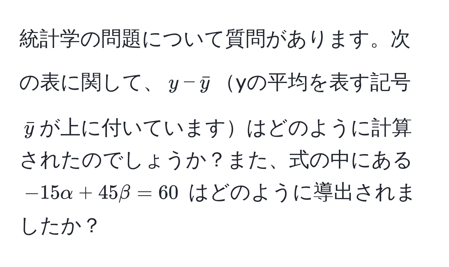 統計学の問題について質問があります。次の表に関して、$y - bary$yの平均を表す記号$bary$が上に付いていますはどのように計算されたのでしょうか？また、式の中にある $-15alpha + 45beta = 60$ はどのように導出されましたか？