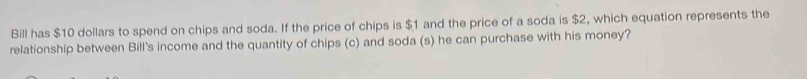 Bill has $10 dollars to spend on chips and soda. If the price of chips is $1 and the price of a soda is $2, which equation represents the 
relationship between Bill's income and the quantity of chips (c) and soda (s) he can purchase with his money?