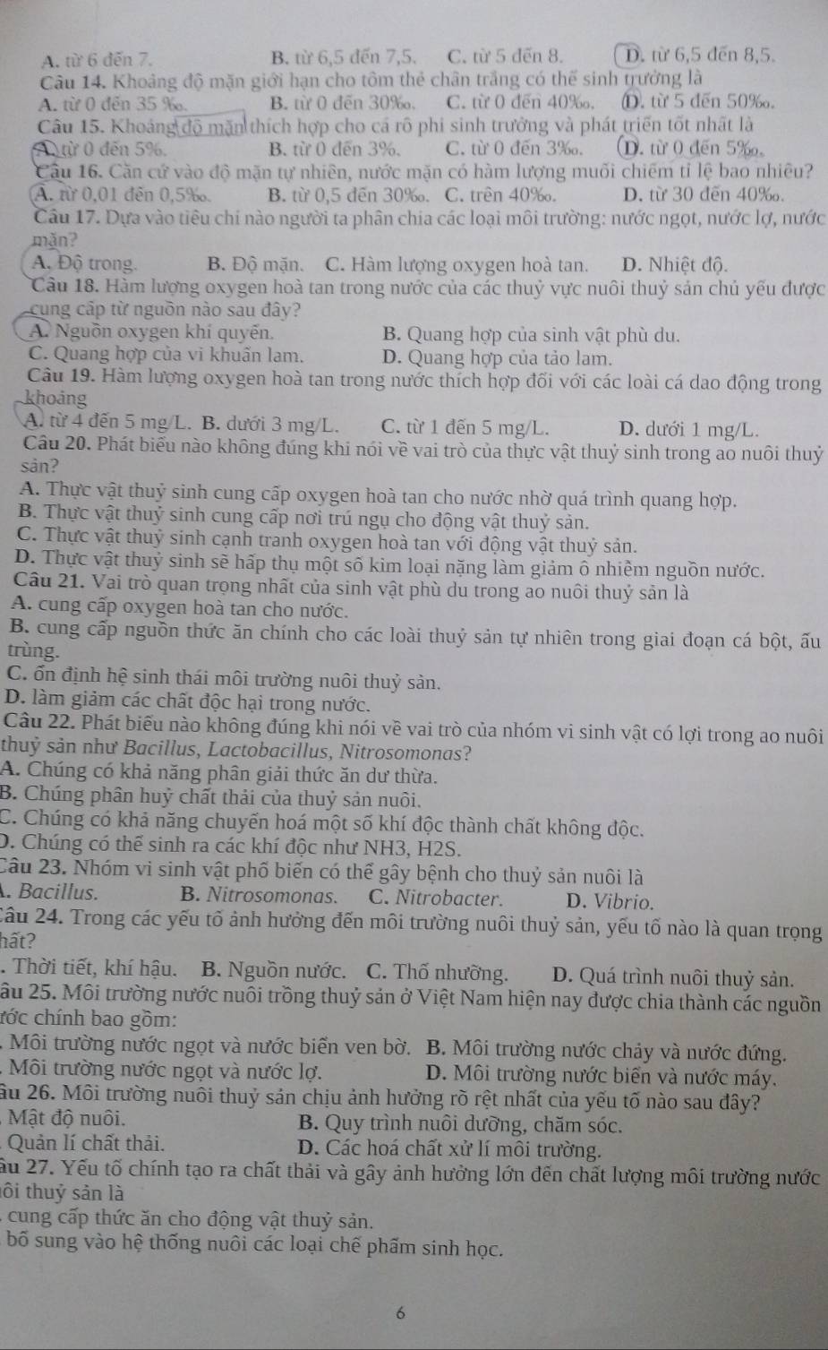 A. từ 6 đến 7. B. từ 6,5 đến 7,5. C. từ 5 đến 8. D. từ 6,5 đến 8,5.
Câu 14. Khoảng độ mặn giới hạn cho tôm thẻ chân trắng có thế sinh trưởng là
A. từ 0 đến 35 ‰. B. từ 0 đến 30‰. C. từ 0 đến 40‰. D. từ 5 đến 50‰.
Câu 15. Khoảng độ mặn thích hợp cho cá rô phi sinh trưởng và phát triển tốt nhất là
A ừ 0 đến 5%. B. từ 0 đến 3%. C. từ 0 đến 3‰. (D. từ 0 đến 5‰。
Câu 16. Căn cứ vào độ mặn tự nhiên, nước mặn có hàm lượng muối chiếm tỉ lệ bao nhiêu?
Ấ. từ 0,01 đến 0,5‰. B. từ 0,5 đến 30‰. C. trên 40‰. D. từ 30 đến 40‰.
Câu 17. Dựa vào tiêu chi nào người ta phân chia các loại môi trường: nước ngọt, nước lợ, nước
mǎn?
A, Độ trong. B. Độ mặn. C. Hàm lượng oxygen hoà tan. D. Nhiệt độ.
Câu 18. Hàm lượng oxygen hoà tan trong nước của các thuỷ vực nuôi thuỷ sản chủ yếu được
cung cập từ nguồn nào sau đây?
A. Nguồn oxygen khí quyến. B. Quang hợp của sinh vật phù du.
C. Quang hợp của vi khuấn lam. D. Quang hợp của tảo lam.
Câu 19. Hàm lượng oxygen hoà tan trong nước thích hợp đối với các loài cá dao động trong
khoảng
A. từ 4 đến 5 mg/L. B. dưới 3 mg/L. C. từ 1 đến 5 mg/L. D. dưới 1 mg/L.
Câu 20. Phát biểu nào không đúng khi nói về vai trò của thực vật thuỷ sinh trong ao nuôi thuỷ
sản?
A. Thực vật thuỷ sinh cung cấp oxygen hoà tan cho nước nhờ quá trình quang hợp.
B. Thực vật thuỷ sinh cung cấp nơi trú ngụ cho động vật thuỷ sản.
C. Thực vật thuỷ sinh cạnh tranh oxygen hoà tan với động vật thuỷ sản.
D. Thực vật thuỷ sinh sẽ hấp thụ một số kim loại nặng làm giảm ô nhiềm nguồn nước.
Câu 21. Vai trò quan trọng nhất của sinh vật phù du trong ao nuôi thuỷ sản là
A. cung cấp oxygen hoà tan cho nước.
B. cung cấp nguồn thức ăn chính cho các loài thuỷ sản tự nhiên trong giai đoạn cá bột, ấu
trùng.
C. ổn định hệ sinh thái môi trường nuôi thuỷ sản.
D. làm giảm các chất độc hại trong nước.
Câu 22. Phát biểu nào không đúng khi nói về vai trò của nhóm vi sinh vật có lợi trong ao nuôi
thuỷ sản như Bacillus, Lactobacillus, Nitrosomonas?
A. Chúng có khả năng phân giải thức ăn dư thừa.
B. Chúng phân huỷ chất thải của thuỷ sản nuôi.
C. Chúng có khả năng chuyến hoá một số khí độc thành chất không độc.
D. Chúng có thể sinh ra các khí độc như NH3, H2S.
Câu 23. Nhóm vi sinh vật phố biến có thể gây bệnh cho thuỷ sản nuôi là
. Bacillus. B. Nitrosomonas. C. Nitrobacter. D. Vibrio.
Cầu 24. Trong các yếu tố ảnh hưởng đến môi trường nuôi thuỷ sản, yếu tố nào là quan trọng
hất?
. Thời tiết, khí hậu. B. Nguồn nước. C. Thố nhưỡng. D. Quá trình nuôi thuỷ sản.
âu 25. Môi trường nước nuôi trồng thuỷ sản ở Việt Nam hiện nay được chia thành các nguồn
cớc chính bao gồm:
. Môi trường nước ngọt và nước biển ven bờ. B. Môi trường nước chảy và nước đứng.
Môi trường nước ngọt và nước lợ. D. Môi trường nước biển và nước máy.
ầu 26. Môi trường nuôi thuỷ sản chịu ảnh hưởng rõ rệt nhất của yếu tố nào sau đây?
Mật độ nuôi. B. Quy trình nuôi dưỡng, chăm sóc.
Quản lí chất thải. D. Các hoá chất xử lí môi trường.
ầu 27. Yếu tố chính tạo ra chất thải và gây ảnh hưởng lớn đến chất lượng môi trường nước
ôi thuỷ sản là
: cung cấp thức ăn cho động vật thuỷ sản.
bố sung vào hệ thống nuôi các loại chế phẩm sinh học.
6