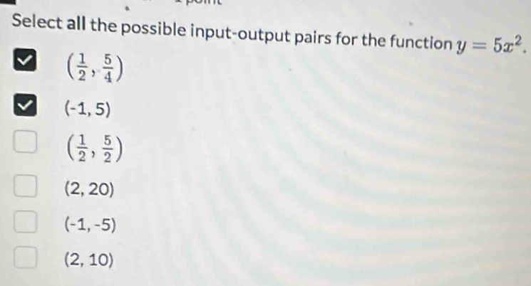 Select all the possible input-output pairs for the function y=5x^2.
( 1/2 , 5/4 )
(-1,5)
( 1/2 , 5/2 )
(2,20)
(-1,-5)
(2,10)