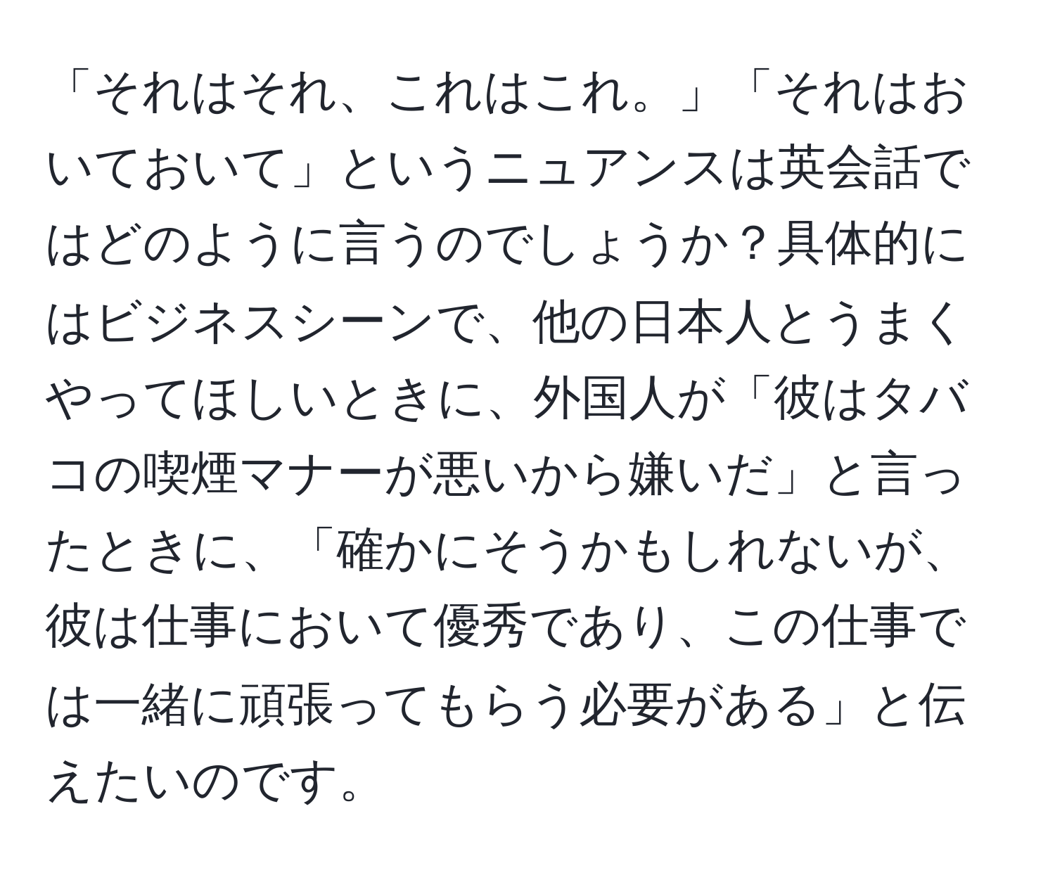 「それはそれ、これはこれ。」「それはおいておいて」というニュアンスは英会話ではどのように言うのでしょうか？具体的にはビジネスシーンで、他の日本人とうまくやってほしいときに、外国人が「彼はタバコの喫煙マナーが悪いから嫌いだ」と言ったときに、「確かにそうかもしれないが、彼は仕事において優秀であり、この仕事では一緒に頑張ってもらう必要がある」と伝えたいのです。