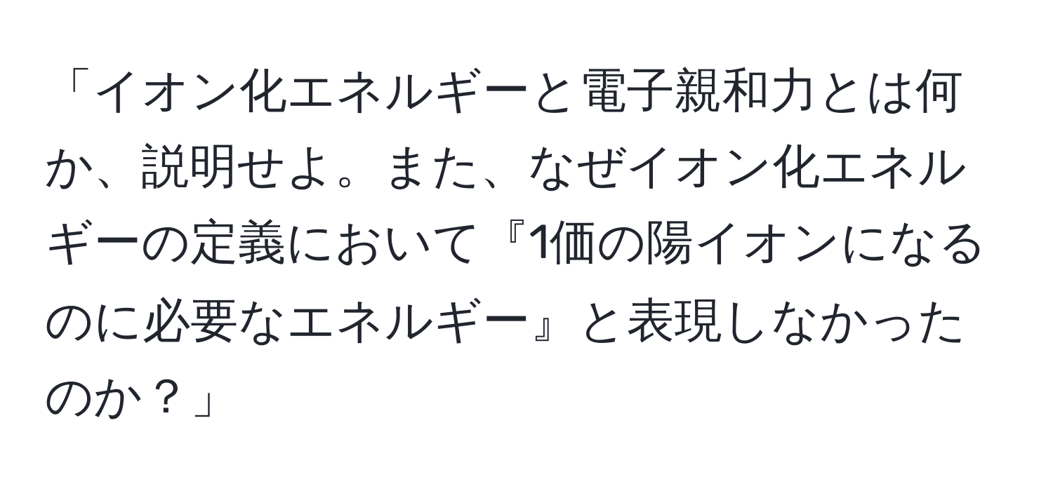 「イオン化エネルギーと電子親和力とは何か、説明せよ。また、なぜイオン化エネルギーの定義において『1価の陽イオンになるのに必要なエネルギー』と表現しなかったのか？」