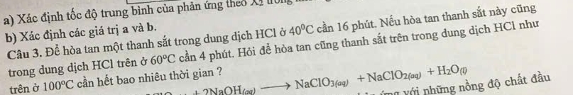 Xác định tốc độ trung bình của phản ứng theo Xỉ 0I 
b) Xác định các giá trị a và b. 
Câu 3. Để hòa tan một thanh sắt trong dung dịch HCl ở 40^0C cần 16 phút. Nếu hòa tan thanh sắt này cũng 
trong dung dịch HCl trên ở 60°C cần 4 phút. Hỏi để hòa tan cũng thanh sắt trên trong dung dịch HCl như 
trên ở 100°C cần hết bao nhiêu thời gian ? +2NaOH_(aq)to NaClO_3(aq)+NaClO_2(aq)+H_2O(l) V ýng với những nồng độ chất đầu