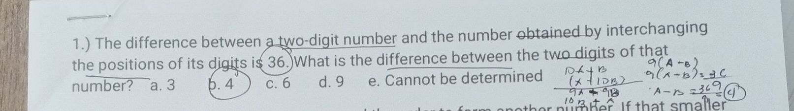 1.) The difference between a two-digit number and the number obtained by interchanging
the positions of its digits is 36.)What is the difference between the two digits of that
number? a. 3 6. 4 c. 6 d. 9 e. Cannot be determined
n h er if that smaller