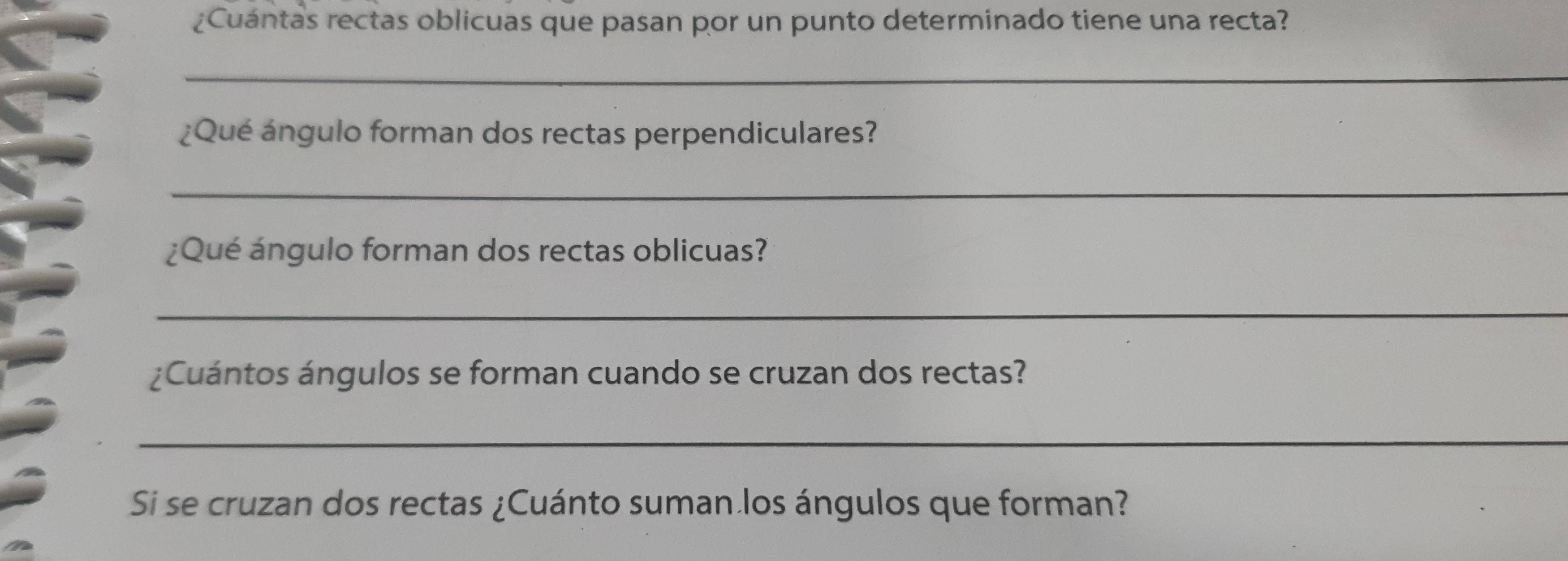 ¿Cuántas rectas oblicuas que pasan por un punto determinado tiene una recta? 
_ 
¿Qué ángulo forman dos rectas perpendiculares? 
_ 
¿Qué ángulo forman dos rectas oblicuas? 
_ 
¿Cuántos ángulos se forman cuando se cruzan dos rectas? 
_ 
Si se cruzan dos rectas ¿Cuánto suman los ángulos que forman?