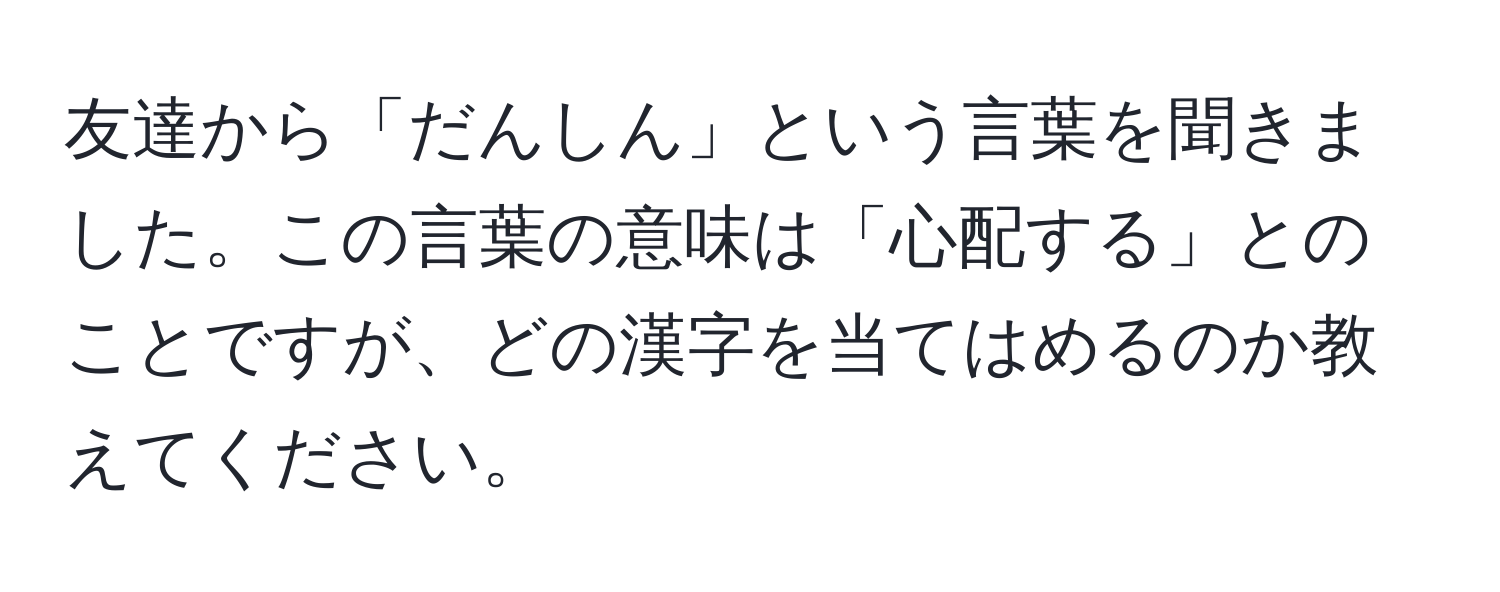 友達から「だんしん」という言葉を聞きました。この言葉の意味は「心配する」とのことですが、どの漢字を当てはめるのか教えてください。