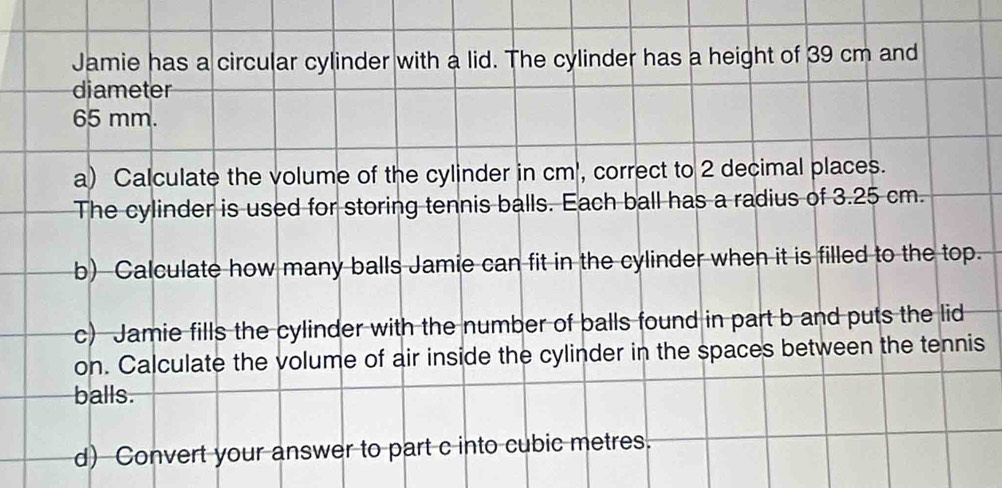 Jamie has a circular cylinder with a lid. The cylinder has a height of 39 cm and 
diameter
65 mm. 
a) Calculate the volume of the cylinder in cm ', correct to 2 decimal places. 
The cylinder is used for storing tennis balls. Each ball has a radius of 3.25 cm. 
b) Calculate how many balls Jamie can fit in the cylinder when it is filled to the top. 
c) Jamie fills the cylinder with the number of balls found in part b and puts the lid 
on. Calculate the volume of air inside the cylinder in the spaces between the tennis 
balls. 
d) Convert your answer to part c into cubic metres.