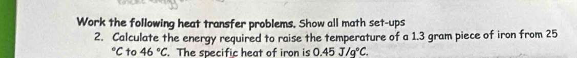 Work the following heat transfer problems. Show all math set-ups 
2. Calculate the energy required to raise the temperature of a 1.3 gram piece of iron from 25°C to 46°C. The specific heat of iron is 0.45J/g°C.