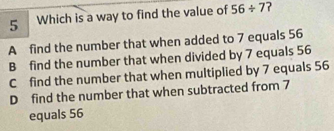 Which is a way to find the value of 56/ 7 ?
A find the number that when added to 7 equals 56
B find the number that when divided by 7 equals 56
C find the number that when multiplied by 7 equals 56
D find the number that when subtracted from 7
equals 56