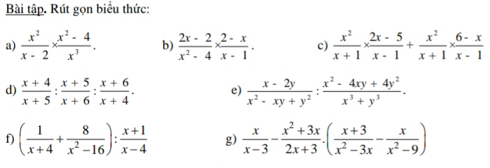 Bài tập. Rút gọn biểu thức: 
a)  x^2/x-2 *  (x^2-4)/x^3 . b)  (2x-2)/x^2-4 *  (2-x)/x-1 . c)  x^2/x+1 *  (2x-5)/x-1 + x^2/x+1 *  (6-x)/x-1 
d)  (x+4)/x+5 : (x+5)/x+6 : (x+6)/x+4 .  (x-2y)/x^2-xy+y^2 : (x^2-4xy+4y^2)/x^3+y^3 . 
e) 
f) ( 1/x+4 + 8/x^2-16 ): (x+1)/x-4  g)  x/x-3 - (x^2+3x)/2x+3 .( (x+3)/x^2-3x - x/x^2-9 )