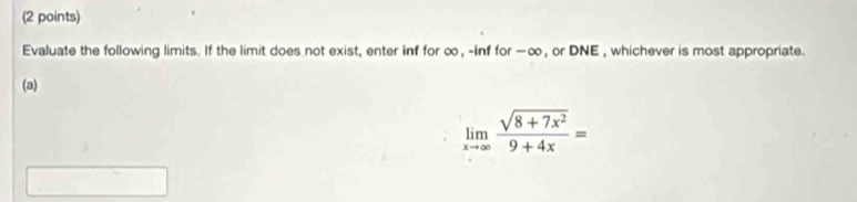 Evaluate the following limits. If the limit does not exist, enter inf for ∞, -inf for —∞, or DNE , whichever is most appropriate. 
(a)
limlimits _xto ∈fty  (sqrt(8+7x^2))/9+4x =