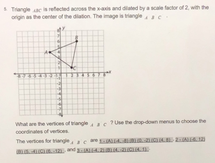 Triangle sc is reflected across the x-axis and dilated by a scale factor of 2, with the
origin as the center of the dilation. The image is triangle A B C
What are the vertices of triangle A'B'C ? Use the drop-down menus to choose the
coordinates of vertices.
The vertices for triangle A'B'C are _ 1-(A)(-4,-8) (B) _ (0,-2)(C)(4,8)· _ 2-(A)(-6,12)
(B) _ (5,-4) (C) _ (6,-12) , and _ 3-(A)(-4,2) (B) (4,-2) (C) _ (4,1)