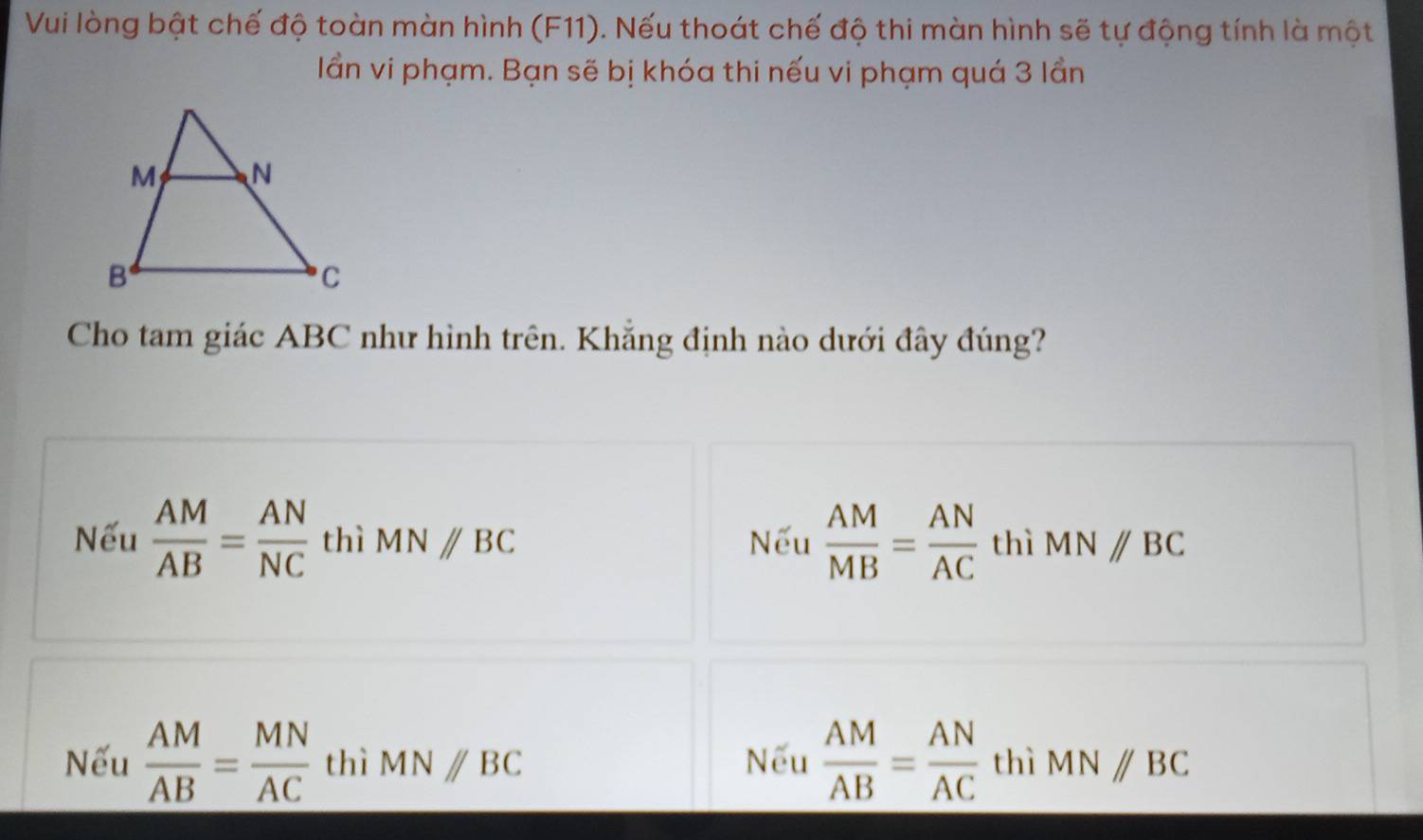 Vui lòng bật chế độ toàn màn hình (F11). Nếu thoát chế độ thi màn hình sẽ tự động tính là một
lần vi phạm. Bạn sẽ bị khóa thi nếu vi phạm quá 3 lần
Cho tam giác ABC như hình trên. Khẳng định nào dưới đây đúng?
Nếu  AM/AB = AN/NC  thì MNparallel BC Nếu  AM/MB = AN/AC  thì MN//BC
Nếu  AM/AB = MN/AC  thì MNparallel BC Nếu  AM/AB = AN/AC  thì MN//BC