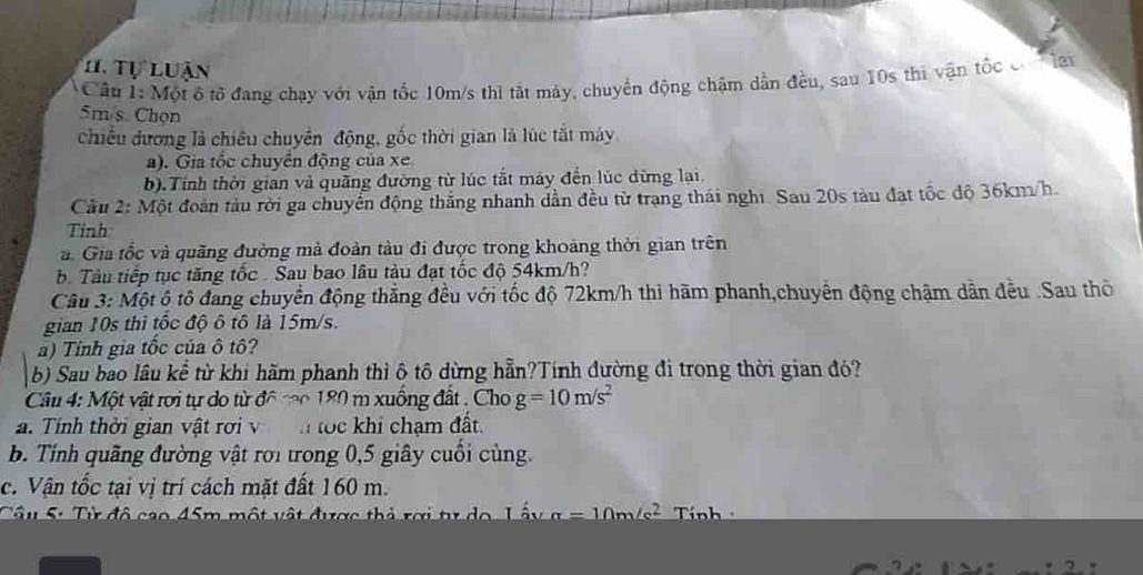 Tự luận 
Câu 1: Một ô tổ đang chạy với vận tốc 10m/s thi tắt máy, chuyển động chặm dẫn đều, sau 10s thi vận tốc co la
5m/s. Chọn 
chiều đương là chiều chuyển động, gốc thời gian là lúc tắt máy. 
a). Gia tốc chuyển động của xe 
b).Tính thời gian và quãng đường từ lúc tắt máy đến lúc dừng lại. 
Cầu 2: Một đoàn tàu rời ga chuyển động thắng nhanh dần đều từ trạng thái nghi. Sau 20s tàu đạt tốc độ 36km/h. 
Tỉnh 
. Gia tốc và quãng đường mà đoàn tàu đi được trong khoảng thời gian trên 
b Tàu tiếp tục tăng tốc Sau bao lâu tàu đạt tốc độ 54km/h? 
Câu 3: Một ộ tô đang chuyển động thắng đều với tốc độ 72km/h thi hãm phanh,chuyển động chậm dân đều .Sau thờ 
gian 10s thì tốc độ ô tô là 15m/s. 
a) Tính gia tốc của ô tô? 
b) Sau bao lâu kể từ khi hãm phanh thì ô tô dừng hẵn?Tính đường đi trong thời gian đó? 
Câu 4: Một vật rơi tự do từ đô co 180 m xuống đất . Cho g=10m/s^2
a. Tính thời gian vật rợi v tọc khi chạm đất. 
b. Tính quãng đường vật rơi trong 0, 5 giây cuối cùng. 
c. Vận tốc tại vị trí cách mặt đất 160 m. 
Câu 5: Từ đô cao 45m một vật được thả rợi tư do Tính
1m/s2