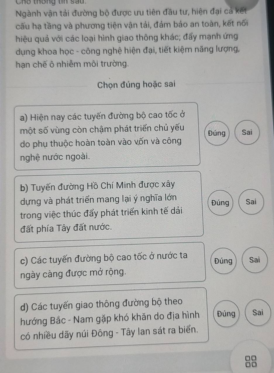 Cho thống tin sau.
Ngành vận tải đường bộ được ưu tiên đầu tư, hiện đại cả kết
cấu hạ tầng và phương tiện vận tải, đảm bảo an toàn, kết nối
hiệu quả với các loại hình giao thông khác; đẩy mạnh ứng
dụng khoa học - công nghệ hiện đại, tiết kiệm năng lượng,
hạn chế ô nhiễm môi trường.
Chọn đúng hoặc sai
a) Hiện nay các tuyến đường bộ cao tốc ở
một số vùng còn chậm phát triển chủ yếu Đúng Sai
do phụ thuộc hoàn toàn vào vốn và công
nghệ nước ngoài.
b) Tuyến đường Hồ Chí Minh được xây
dựng và phát triển mang lại ý nghĩa lớn Sai
Đúng
trong việc thúc đẩy phát triển kinh tế dải
đất phía Tây đất nước.
c) Các tuyến đường bộ cao tốc ở nước ta Đúng Sai
ngày càng được mở rộng.
d) Các tuyến giao thông đường bộ theo
hướng Bắc - Nam gặp khó khăn do địa hình Đúng Sai
có nhiều dãy núi Đông - Tây lan sát ra biển.