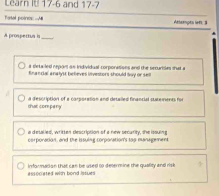 Learn It! 17-6 and 17 -7
Total points: --/4 Attempts left; 3
A prospectus is_
a detailed report on individual corporations and the securities that a
financial analyst believes investors should buy or sell
a description of a corporation and detailed financial statements for
that company
a detalled, written description of a new security, the issuing
corporation, and the issuing corporation's top management
information that can be used to determine the quality and risk
associated with bond issues