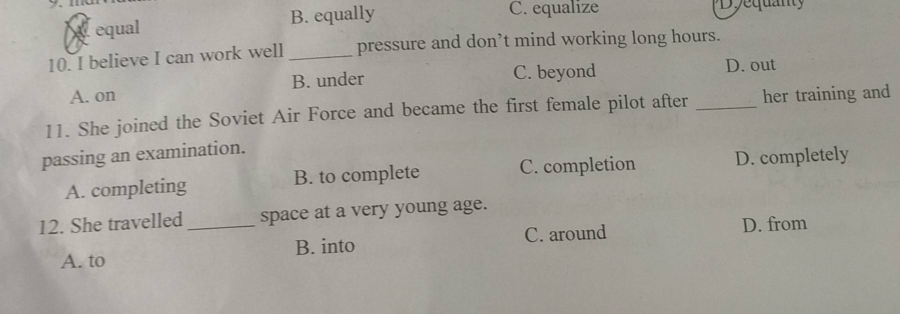 y、me Dyequanty
equal B. equally
C. equalize
10. I believe I can work well_
pressure and don’t mind working long hours.
B. under C. beyond
D. out
A. on
11. She joined the Soviet Air Force and became the first female pilot after _her training and
passing an examination.
C. completion D. completely
A. completing B. to complete
12. She travelled _space at a very young age.
B. into C. around
D. from
A. to