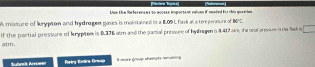 [Review Topics] [References] 
Use the References to access important values if needed for this question. 
A mixture of krypton and hydrogen gases is maintained in a 8.09 L flask at a temperature of 86°C. 
If the partial pressure of krypton is 0.376 atm and the partial pressure of hydrogen is 0.427 atm, the total pressure in the flask is 
atm. 
Submit Answer Retry Entire Group 9 more group attempts remaining