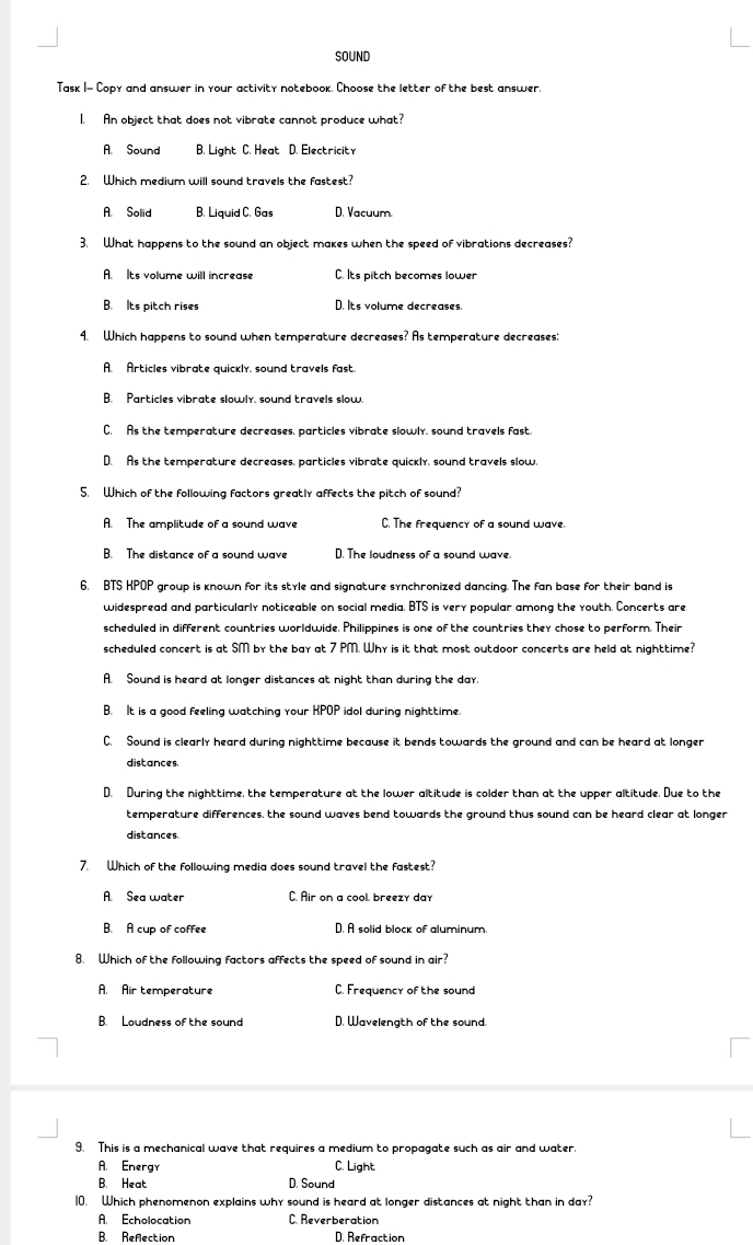 SOUND
Task I- Copy and answer in your activity notebook. Choose the letter of the best answer.
I. An object that does not vibrate cannot produce what?
A. Sound B. Light C. Heat D. Electricity
2. Which medium will sound travels the fastest?
A. Solid B. Liquid C. Gas D. Vacuum
3. What happens to the sound an object makes when the speed of vibrations decreases?
A. Its volume will increase C. Its pitch becomes lower
B. Its pitch rises D. Its volume decreases.
4. Which happens to sound when temperature decreases? As temperature decreases:
A. Articles vibrate quickly, sound travels fast.
B. Particles vibrate slowly, sound travels slow.
C. As the temperature decreases, particles vibrate slowly, sound travels fast.
D. As the temperature decreases, particles vibrate quickly, sound travels slow.
5. Which of the following factors greatly affects the pitch of sound?
A. The amplitude of a sound wave C. The frequency of a sound wave.
B. The distance of a sound wave D. The loudness of a sound wave.
6, BTS KPOP group is known for its style and signature synchronized dancing. The fan base for their band is
widespread and particularly noticeable on social media. BTS is very popular among the youth. Concerts are
scheduled in different countries worldwide. Philippines is one of the countries they chose to perform. Their
scheduled concert is at SM by the bay at 7 PM. Why is it that most outdoor concerts are held at nighttime?
A. Sound is heard at longer distances at night than during the day.
B. It is a good feeling watching your KPOP idol during nighttime.
C. Sound is clearly heard during nighttime because it bends towards the ground and can be heard at longer
distances
D. During the nighttime, the temperature at the lower altitude is colder than at the upper altitude. Due to the
temperature differences, the sound waves bend towards the ground thus sound can be heard clear at longer
distances
7. Which of the following media does sound travel the fastest?
A. Sea water C. Air on a cool, breezy day
B. A cup of coffee D. A solid block of aluminum.
8. Which of the following factors affects the speed of sound in air?
A. Air temperature C. Frequency of the sound
B. Loudness of the sound D. Wavelength of the sound.
9. This is a mechanical wave that requires a medium to propagate such as air and water.
A. Energy C. Light
B. Heat D. Sound
10. Which phenomenon explains why sound is heard at longer distances at night than in day?
A. Echolocation C. Reverberation
B. Refection D. Refraction