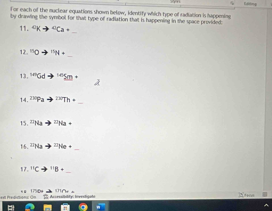 Styles Editing 

For each of the nuclear equations shown below, identify which type of radiation is happening 
by drawing the symbol for that type of radiation that is happening in the space provided: 
11. 42K^(42)Ca+ _ 
_ 
12. ^15bigcirc^(15)N+
13. 149 Gd 145_ 5m+
14. ^230Pa^(230)Th+
_ 
15. ^22Na^(22)Na+
_ 
16. 22 la^(22)Ne+
_ 
17. ^11C^(11)B+
175D L 171∩c
ext Predictions: On Accessibility: Investigate Focus