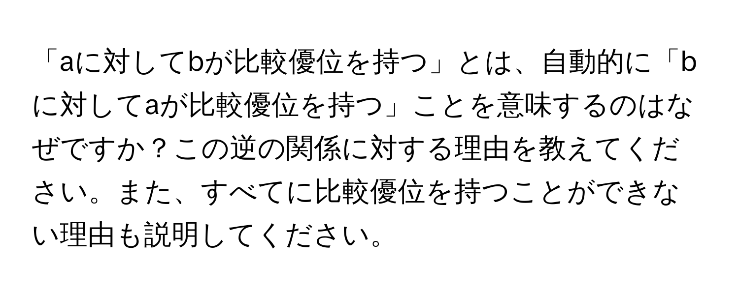 「aに対してbが比較優位を持つ」とは、自動的に「bに対してaが比較優位を持つ」ことを意味するのはなぜですか？この逆の関係に対する理由を教えてください。また、すべてに比較優位を持つことができない理由も説明してください。