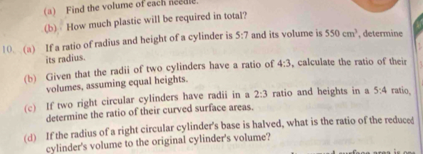 Find the volume of each needle. 
(b) How much plastic will be required in total? 
10 (a) If a ratio of radius and height of a cylinder is 5:7 and its volume is 550cm^3 , determine 
its radius. 
(b) Given that the radii of two cylinders have a ratio of 4:3 , calculate the ratio of their 
volumes, assuming equal heights. 
(c) If two right circular cylinders have radii in a 2:3 ratio and heights in a 5:4 ratio, 
determine the ratio of their curved surface areas. 
(d) If the radius of a right circular cylinder's base is halved, what is the ratio of the reduced 
cylinder's volume to the original cylinder's volume?