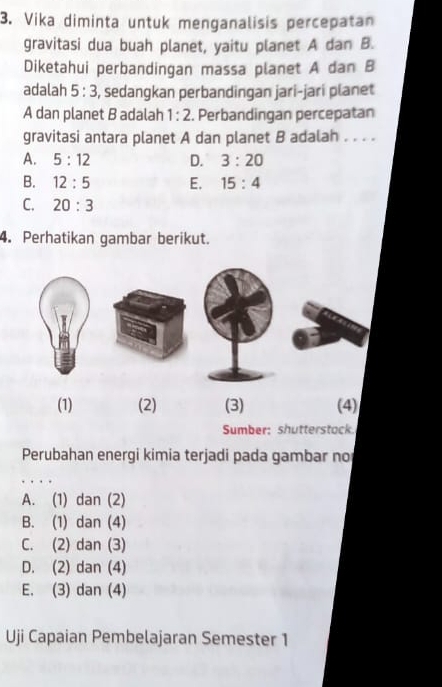 Vika diminta untuk menganalisis percepatan
gravitasi dua buah planet, yaitu planet A dan B.
Diketahui perbandingan massa planet A dan B
adalah 5:3 S, sedangkan perbandingan jari-jarí planet
A dan planet B adalah 1:2. Perbandingan percepatan
gravitasi antara planet A dan planet B adalah . . . .
A. 5:12 D. 3:20
B. 12:5 E. 15:4
C. 20:3
4. Perhatikan gambar berikut.
(1) (2) (3) (4)
Sumber: shutterstock.
Perubahan energi kimia terjadi pada gambar no
. . .
A. (1) dan (2)
B. (1) dan (4)
C. (2) dan (3)
D. (2) dan (4)
E. (3) dan (4)
Uji Capaian Pembelajaran Semester 1