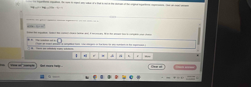 Sove the logarithmic equation. Be sure to reject any value of x that is not in the domain of the original logarithmic expressions. Give an exact answer
log 11^x+log _11(10x-1)=1
P A
x[1he -1)=11^1
Solve the equation. Select the correct choice below and, if necessary, fill in the answer box to complete your choice
A. The solution set is
(Type an exact answer in simplified form. Use integers or fractions for any numbers in the expression.)
B. There are inflinitely many solutions
 1 √i I. e More
x
View as ample Get more help - Clear all Check answer
Q
1933 PM
ENG 11(/2224 0